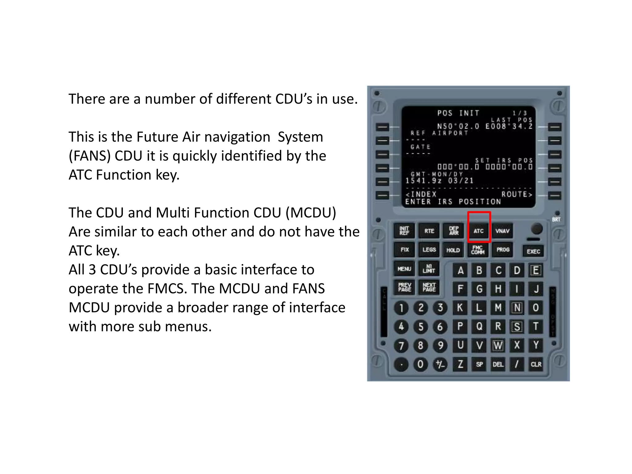 There are a number of different CDU’s in use.
This is the Future Air navigation System
(FANS) CDU it is quickly identified by the
ATC Function key.
The CDU and Multi Function CDU (MCDU)
Are similar to each other and do not have the
ATC key.
All 3 CDU’s provide a basic interface to
operate the FMCS. The MCDU and FANS
MCDU provide a broader range of interface
with more sub menus.
 