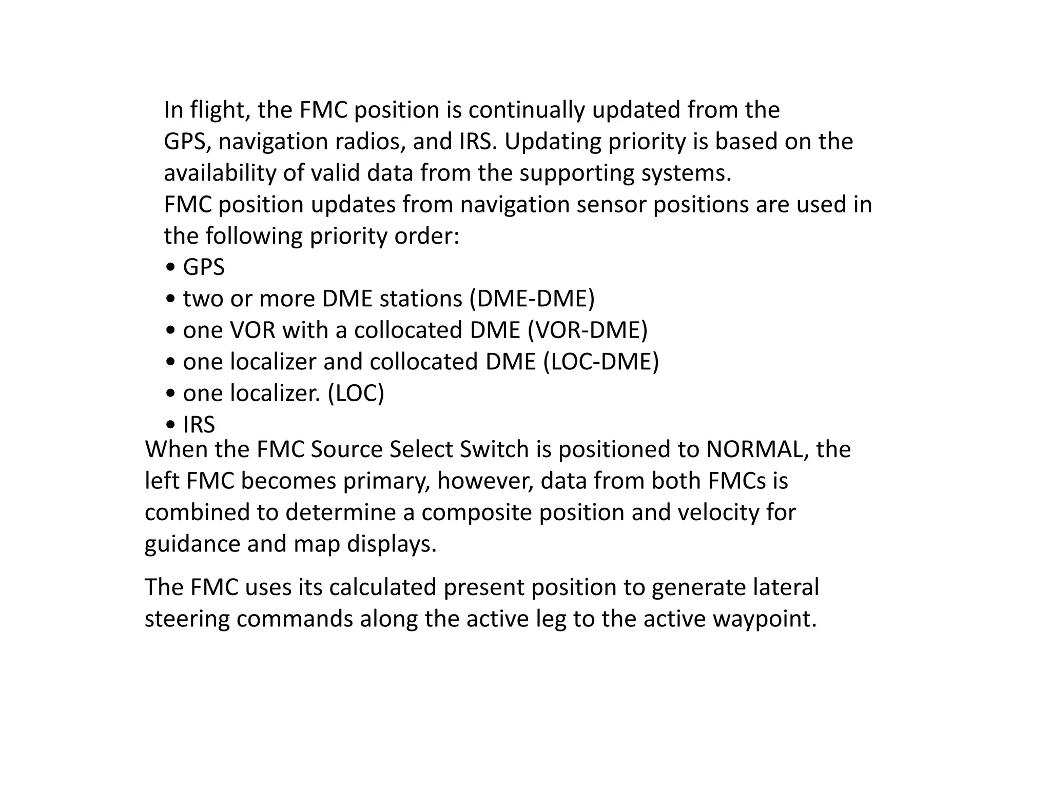 The FMC uses its calculated present position to generate lateral
steering commands along the active leg to the active waypoint.
When the FMC Source Select Switch is positioned to NORMAL, the
left FMC becomes primary, however, data from both FMCs is
combined to determine a composite position and velocity for
guidance and map displays.
In flight, the FMC position is continually updated from the GPS,
navigation radios, and IRS. Updating priority is based on the
availability of valid data from the supporting systems.
FMC position updates from navigation sensor positions are used in
the following priority order:
• GPS
• two or more DME stations (DME-DME)
• one VOR with a collocated DME (VOR-DME)
• one localizer and collocated DME (LOC-DME)
• one localizer. (LOC)
• IRS
 