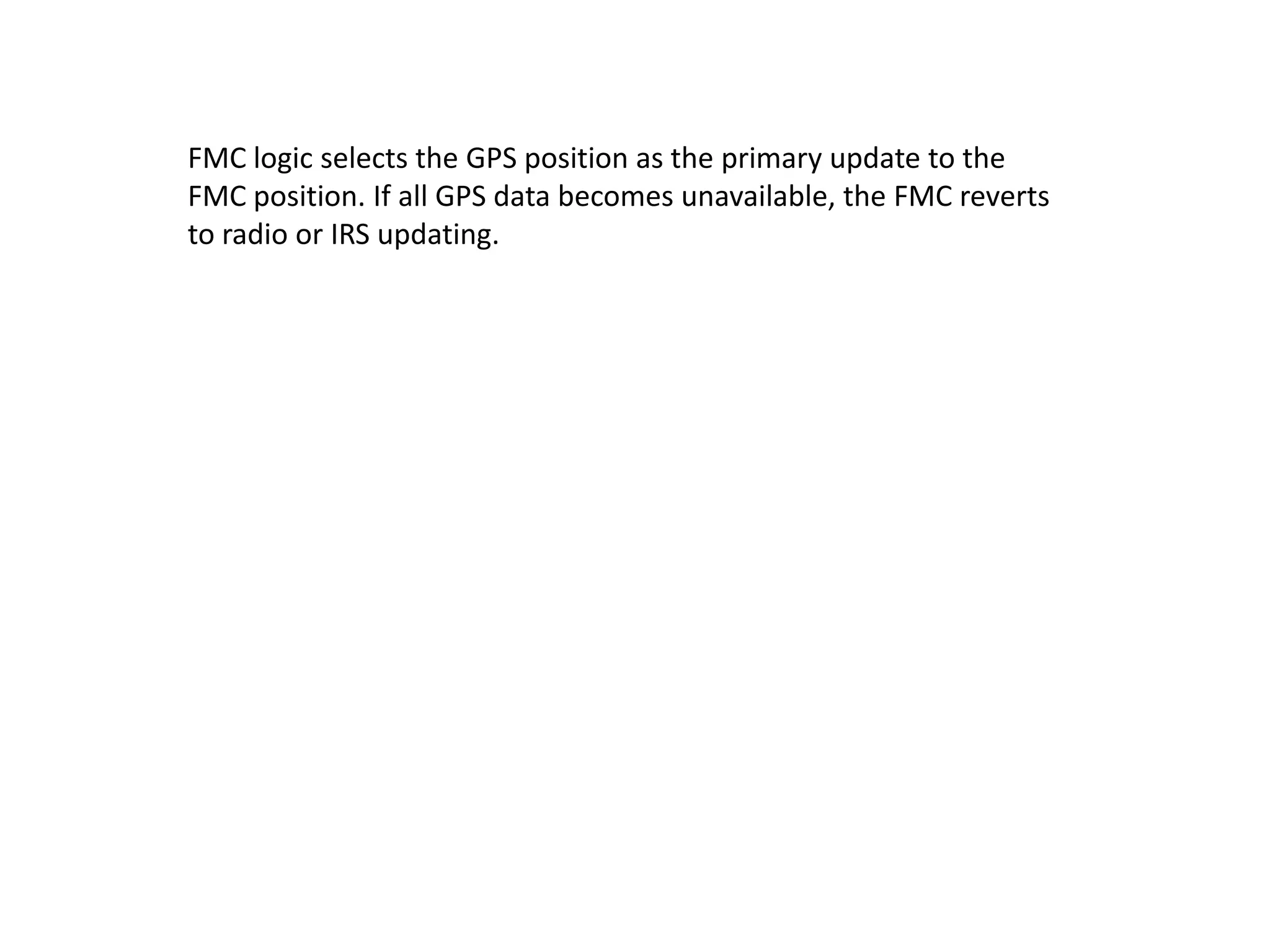 FMC logic selects the GPS position as the primary update to the
FMC position. If all GPS data becomes unavailable, the FMC reverts
to radio or IRS updating.
 
