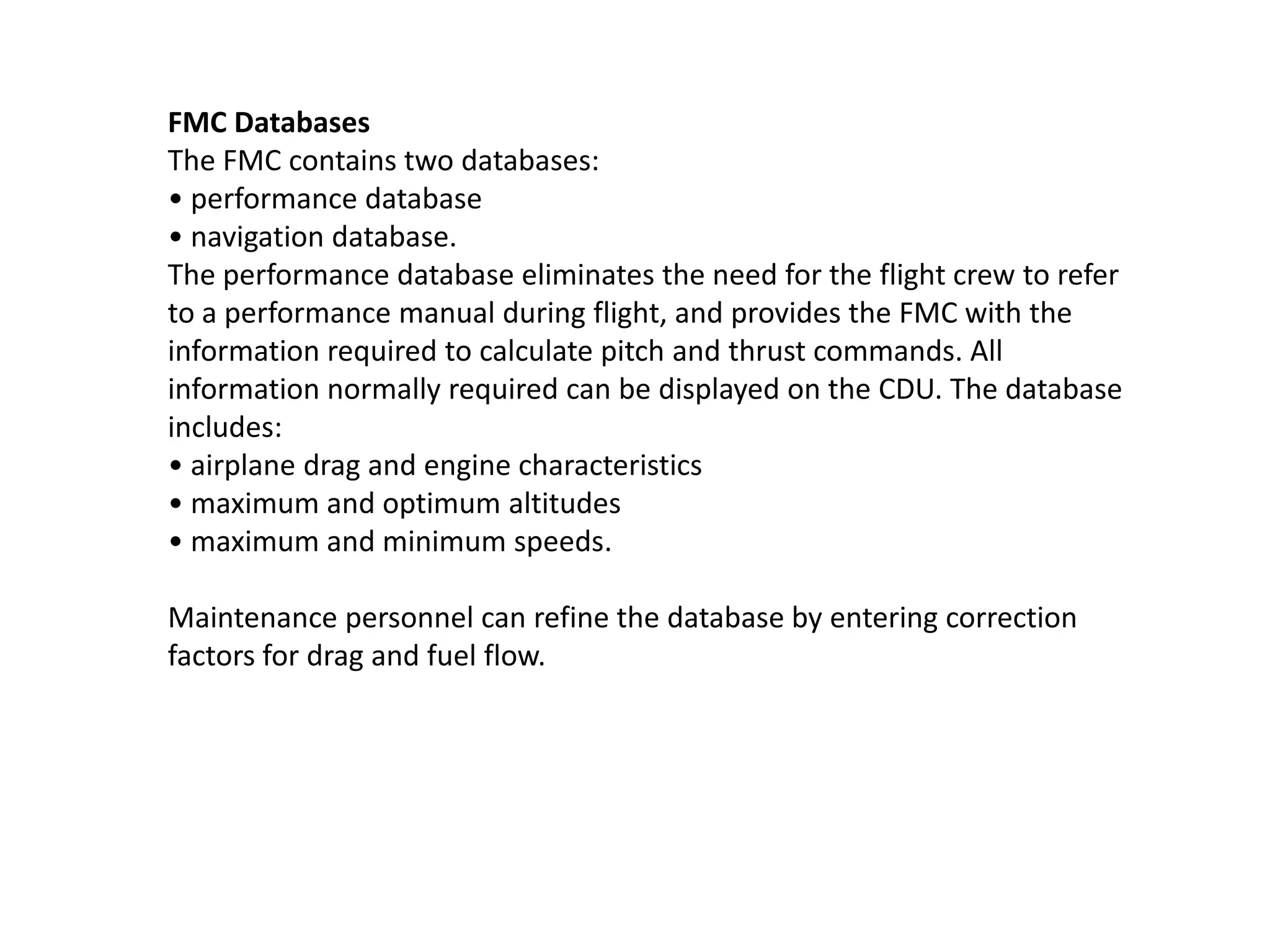 FMC Databases
The FMC contains two databases:
• performance database
• navigation database.
The performance database eliminates the need for the flight crew to refer
to a performance manual during flight, and provides the FMC with the
information required to calculate pitch and thrust commands. All
information normally required can be displayed on the CDU. The database
includes:
• airplane drag and engine characteristics
• maximum and optimum altitudes
• maximum and minimum speeds.
Maintenance personnel can refine the database by entering correction
factors for drag and fuel flow.
 