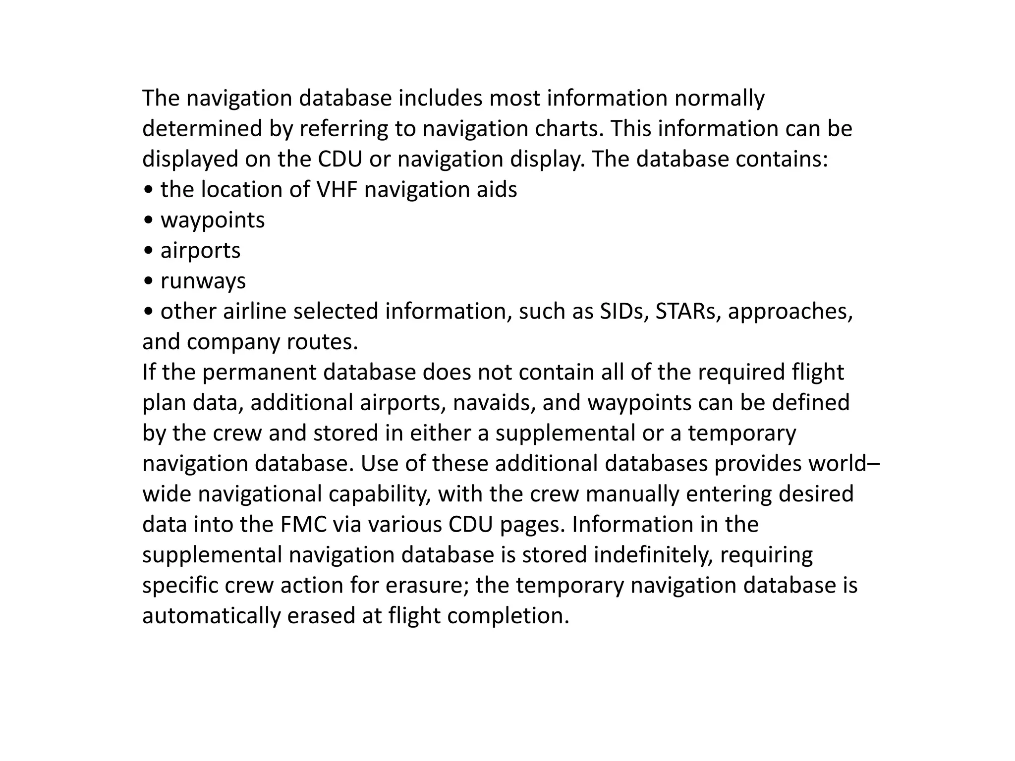 The navigation database includes most information normally
determined by referring to navigation charts. This information can be
displayed on the CDU or navigation display. The database contains:
• the location of VHF navigation aids
• waypoints
• airports
• runways
• other airline selected information, such as SIDs, STARs, approaches,
and company routes.
If the permanent database does not contain all of the required flight
plan data, additional airports, navaids, and waypoints can be defined
by the crew and stored in either a supplemental or a temporary
navigation database. Use of these additional databases provides world–
wide navigational capability, with the crew manually entering desired
data into the FMC via various CDU pages. Information in the
supplemental navigation database is stored indefinitely, requiring
specific crew action for erasure; the temporary navigation database is
automatically erased at flight completion.
 