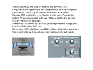 The FMC and CDU are used for enroute and terminal area
navigation, RNAV approaches and to supplement primary navigation
me...