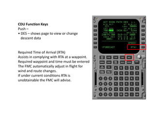 CDU Function Keys
Push –
• DES – shows page to view or change
descent data
Required Time of Arrival (RTA)
Assists in compl...