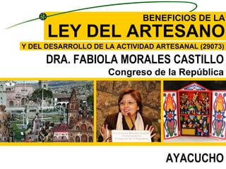 BENEFICIOS DE LA LEY DEL ARTESANO Y DEL DESARROLLO DE LA ACTIVIDAD ARTESANAL ( 29073) DRA. FABIOLA MORALES CASTILLO Congreso de la República AYACUCHO 