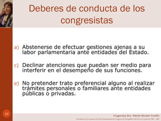 Deberes de conducta de los congresistas Abstenerse de efectuar gestiones ajenas a su labor parlamentaria ante entidades del Estado. Declinar atenciones que puedan ser medio para interferir en el desempeño de sus funciones. No pretender trato preferencial alguno al realizar trámites personales o familiares ante entidades públicas o privadas. Congresista Dra. Fabiola Morales Castillo Presidenta de la Comisión de Ética Parlamentaria del Congreso de la República del Perú en el período 2004 - 2005 