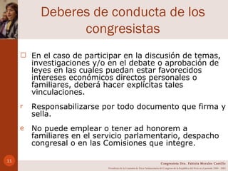 Deberes de conducta de los congresistas En el caso de participar en la discusión de temas, investigaciones y/o en el debate o aprobación de leyes en las cuales puedan estar favorecidos intereses económicos directos personales o familiares, deberá hacer explícitas tales vinculaciones. Responsabilizarse por todo documento que firma y sella. No puede emplear o tener ad honorem a familiares en el servicio parlamentario, despacho congresal o en las Comisiones que integre.  Congresista Dra. Fabiola Morales Castillo Presidenta de la Comisión de Ética Parlamentaria del Congreso de la República del Perú en el período 2004 - 2005 