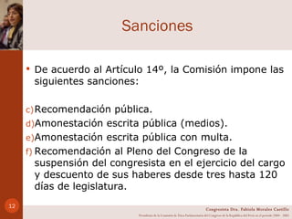Sanciones De acuerdo al Artículo 14º, la Comisión impone las siguientes sanciones: Recomendación pública. Amonestación escrita pública (medios). Amonestación escrita pública con multa. Recomendación al Pleno del Congreso de la suspensión del congresista en el ejercicio del cargo y descuento de sus haberes desde tres hasta 120 días de legislatura. Congresista Dra. Fabiola Morales Castillo Presidenta de la Comisión de Ética Parlamentaria del Congreso de la República del Perú en el período 2004 - 2005 