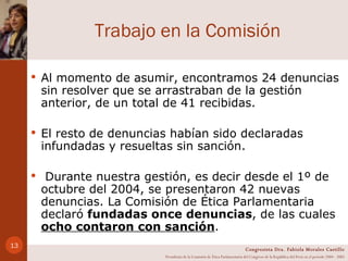 Trabajo en la Comisión Al momento de asumir, encontramos 24 denuncias sin resolver que se arrastraban de la gestión anterior, de un total de 41 recibidas. El resto de denuncias habían sido declaradas infundadas y resueltas sin sanción. Durante nuestra gestión, es decir desde el 1º de octubre del 2004, se presentaron 42 nuevas denuncias. La Comisión de Ética Parlamentaria declaró  fundadas once denuncias , de las cuales  ocho contaron con sanción . Congresista Dra. Fabiola Morales Castillo Presidenta de la Comisión de Ética Parlamentaria del Congreso de la República del Perú en el período 2004 - 2005 