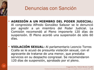 Denuncias con Sanción AGRESIÓN A UN MIEMBRO DEL PODER JUDICIAL:  Al congresista Alfredo González Salazar se le denunció por agredir a un miembro del Poder Judicial. La Comisión recomendó al Pleno imponerle 120 días de suspensión. El Pleno acordó una suspensión de sólo 60 días. VIOLACIÓN SEXUAL:  Al parlamentario Leoncio Torres Ccalla se le acusó de presunta violación sexual, con el agravante de tratarse de una menor, que prestaba servicios en su despacho congresal. Se recomendaron 120 días de suspensión, aprobado por el pleno.  Congresista Dra. Fabiola Morales Castillo Presidenta de la Comisión de Ética Parlamentaria del Congreso de la República del Perú en el período 2004 - 2005 