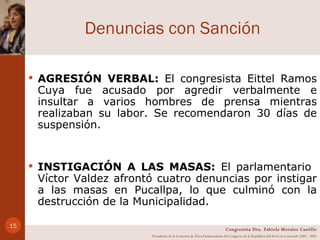Denuncias con Sanción AGRESIÓN VERBAL:  El congresista Eittel Ramos Cuya fue acusado por agredir verbalmente e insultar a varios hombres de prensa mientras realizaban su labor. Se recomendaron 30 días de suspensión.  INSTIGACIÓN A LAS MASAS:  El parlamentario  Víctor Valdez afrontó cuatro denuncias por instigar a las masas en Pucallpa, lo que culminó con la destrucción de la Municipalidad. Congresista Dra. Fabiola Morales Castillo Presidenta de la Comisión de Ética Parlamentaria del Congreso de la República del Perú en el período 2004 - 2005 
