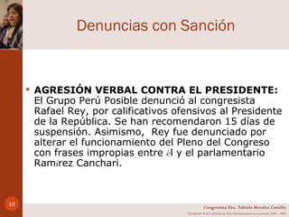 Denuncias con Sanción AGRESIÓN VERBAL CONTRA EL PRESIDENTE:  El Grupo Perú Posible denunció al congresista Rafael Rey, por calificativos ofensivos al Presidente de la República. Se han recomendaron 15 días de suspensión. Asimismo,  Rey fue denunciado por alterar el funcionamiento del Pleno del Congreso con frases impropias entre  é l y el parlamentario Ram í rez Canchari. Congresista Dra. Fabiola Morales Castillo Presidenta de la Comisión de Ética Parlamentaria en el período 2004 - 2005 