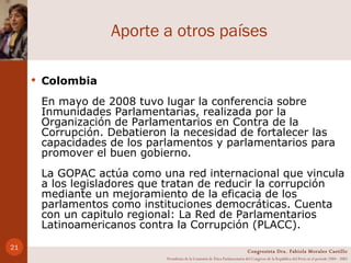 Aporte a otros países Colombia En mayo de 2008 tuvo lugar la conferencia sobre Inmunidades Parlamentarias, realizada por la Organización de Parlamentarios en Contra de la Corrupción. Debatieron la necesidad de fortalecer las capacidades de los parlamentos y parlamentarios para promover el buen gobierno. La GOPAC actúa como una red internacional que vincula a los legisladores que tratan de reducir la corrupción mediante un mejoramiento de la eficacia de los parlamentos como instituciones democráticas. Cuenta con un capitulo regional: La Red de Parlamentarios Latinoamericanos contra la Corrupción (PLACC).  Congresista Dra. Fabiola Morales Castillo Presidenta de la Comisión de Ética Parlamentaria del Congreso de la República del Perú en el período 2004 - 2005 