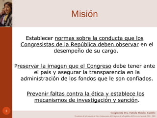 Misión Establecer  normas sobre la conducta que los Congresistas de la República deben observar  en el desempeño de su cargo.  P reservar la imagen que el Congreso  debe tener ante el país y asegurar la transparencia en la administración de los fondos que le son confiados. Prevenir faltas contra la ética y establece los mecanismos de investigación y sanción . Congresista Dra. Fabiola Morales Castillo Presidenta de la Comisión de Ética Parlamentaria del Congreso de la República del Perú en el período 2004 - 2005 