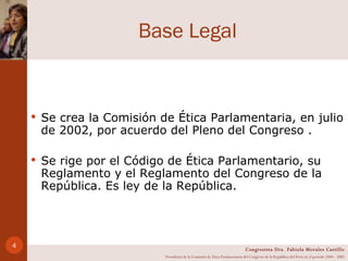 Base Legal Se crea la Comisión de Ética Parlamentaria, en julio de 2002, por acuerdo del Pleno del Congreso .  Se rige por el Código de Ética Parlamentario, su Reglamento y el Reglamento del Congreso de la República. Es ley de la República. Congresista Dra. Fabiola Morales Castillo Presidenta de la Comisión de Ética Parlamentaria del Congreso de la República del Perú en el período 2004 - 2005 