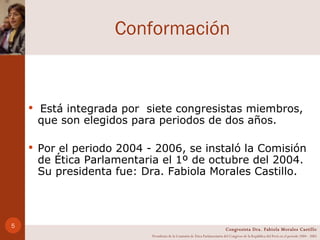 Conformación Está integrada por  siete congresistas miembros, que son elegidos para periodos de dos años.  Por el periodo 2004 - 2006, se instaló la Comisión de Ética Parlamentaria el 1º de octubre del 2004. Su presidenta fue: Dra. Fabiola Morales Castillo.  Congresista Dra. Fabiola Morales Castillo Presidenta de la Comisión de Ética Parlamentaria del Congreso de la República del Perú en el período 2004 - 2005 