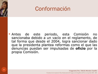 Conformación Antes de este periodo, esta Comisión no sancionaba debido a un vacío en el reglamento, de tal forma que desde el 2004, logra sancionar dado que la presidenta plantea reformas como el que las denuncias puedan ser impulsadas de  oficio  por la propia Comisión. Congresista Dra. Fabiola Morales Castillo Presidenta de la Comisión de Ética Parlamentaria del Congreso de la República del Perú en el período 2004 - 2005 