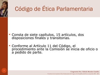 Código de Ética Parlamentaria Consta de siete capítulos, 15 artículos, dos disposiciones finales y transitorias.  Conforme al Artículo 11 del Código, el procedimiento ante la Comisión se inicia de oficio o a pedido de parte.  Congresista Dra. Fabiola Morales Castillo Presidenta de la Comisión de Ética Parlamentaria del Congreso de la República del Perú en el período 2004 - 2005 