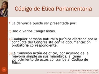 Código de Ética Parlamentaria La denuncia puede ser presentada por: Uno o varios Congresistas. Cualquier persona natural o jurídica afectada por la conducta del Congresista con la documentación probatoria correspondiente. La Comisión actúa de oficio, por acuerdo de la mayoría simple se sus miembros, al tener conocimiento de actos contrarios al Código de Ética. Congresista Dra. Fabiola Morales Castillo Presidenta de la Comisión de Ética Parlamentaria del Congreso de la República del Perú en el período 2004 - 2005 