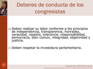 Deberes de conducta de los congresistas Deben realizar su labor conforme a los principios de independencia, transparencia, honradez, veracidad, respeto, tolerancia, responsabilidad, democracia, bien común, integridad, objetividad y justicia. Deben respetar la investidura parlamentaria. Congresista Dra. Fabiola Morales Castillo Presidenta de la Comisión de Ética Parlamentaria del Congreso de la República del Perú en el período 2004 - 2005 