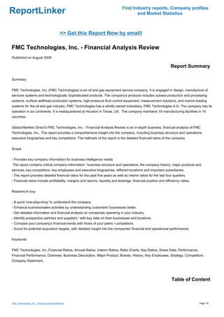Find Industry reports, Company profiles
ReportLinker                                                                          and Market Statistics



                                              >> Get this Report Now by email!

FMC Technologies, Inc. - Financial Analysis Review
Published on August 2009

                                                                                                                  Report Summary

Summary


FMC Technologies, Inc. (FMC Technologies) is an oil and gas equipment service company. It is engaged in design, manufacture of
services systems and technologically Sophisticated products. The company's products includes subsea production and processing
systems, surface wellhead production systems, high-pressure fluid control equipment, measurement solutions, and marine loading
systems for the oil and gas industry. FMC Technologies has a wholly owned subsidiary, FMC Technologies A.G. The company has its
operation in six continents. It is headquartered at Houston in Texas, US. The company maintains 19 manufacturing facilities in 14
countries.


Global Markets Direct's FMC Technologies, Inc. - Financial Analysis Review is an in-depth business, financial analysis of FMC
Technologies, Inc.. The report provides a comprehensive insight into the company, including business structure and operations,
executive biographies and key competitors. The hallmark of the report is the detailed financial ratios of the company


Scope


- Provides key company information for business intelligence needs
The report contains critical company information ' business structure and operations, the company history, major products and
services, key competitors, key employees and executive biographies, different locations and important subsidiaries.
- The report provides detailed financial ratios for the past five years as well as interim ratios for the last four quarters.
- Financial ratios include profitability, margins and returns, liquidity and leverage, financial position and efficiency ratios.


Reasons to buy


- A quick 'one-stop-shop' to understand the company.
- Enhance business/sales activities by understanding customers' businesses better.
- Get detailed information and financial analysis on companies operating in your industry.
- Identify prospective partners and suppliers ' with key data on their businesses and locations.
- Compare your company's financial trends with those of your peers / competitors.
- Scout for potential acquisition targets, with detailed insight into the companies' financial and operational performance.


Keywords


FMC Technologies, Inc.,Financial Ratios, Annual Ratios, Interim Ratios, Ratio Charts, Key Ratios, Share Data, Performance,
Financial Performance, Overview, Business Description, Major Product, Brands, History, Key Employees, Strategy, Competitors,
Company Statement,




                                                                                                                  Table of Content



FMC Technologies, Inc. - Financial Analysis Review                                                                                 Page 1/5
 