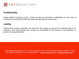 Confidentiality
Foreign Market Consulting Ltd Sti handles all data and information confidentially and also asks all
information to be handled confidentially, especially regarding the sources used.
Liability
FMConsulting receives information and data from third parties and presents the gathered data to its
customers. Thus, FMConsulting does not take any responsibility for the accuracy of any declaration or
precision of any gathered data.
Foreign Market Consulting Ltd. Şti. • Dede Yusuf Sok. No:11, 34453 Büyükdere Sarıyer İstanbul - Turkey
Tel: +90-212-3638 052 • Fax: +90-212-3638 517 • www.fmconsulting.com • info@fmconsulting.com
 