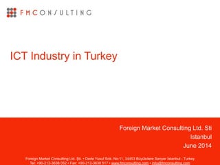 Foreign Market Consulting Ltd. Sti
Istanbul
June 2014
ICT Industry in Turkey
Foreign Market Consulting Ltd. Şti. • Dede Yusuf Sok. No:11, 34453 Büyükdere Sarıyer İstanbul - Turkey
Tel: +90-212-3638 052 • Fax: +90-212-3638 517 • www.fmconsulting.com • info@fmconsulting.com
 