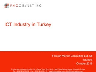 Foreign Market Consulting Ltd. Sti
Istanbul
October 2016
ICT Industry in Turkey
Foreign Market Consulting Ltd. Şti. • Dede Yusuf Sok. No:11, 34453 Büyükdere Sarıyer İstanbul - Turkey
Tel: +90-212-3638 052 • Fax: +90-212-3638 517 • www.fmconsulting.com • info@fmconsulting.com
 