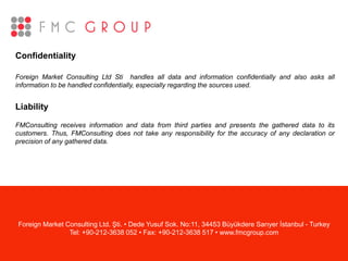 Confidentiality
Foreign Market Consulting Ltd Sti handles all data and information confidentially and also asks all
information to be handled confidentially, especially regarding the sources used.
Liability
FMConsulting receives information and data from third parties and presents the gathered data to its
customers. Thus, FMConsulting does not take any responsibility for the accuracy of any declaration or
precision of any gathered data.
Foreign Market Consulting Ltd. Şti. • Dede Yusuf Sok. No:11, 34453 Büyükdere Sarıyer İstanbul - Turkey
Tel: +90-212-3638 052 • Fax: +90-212-3638 517 • www.fmcgroup.com
 