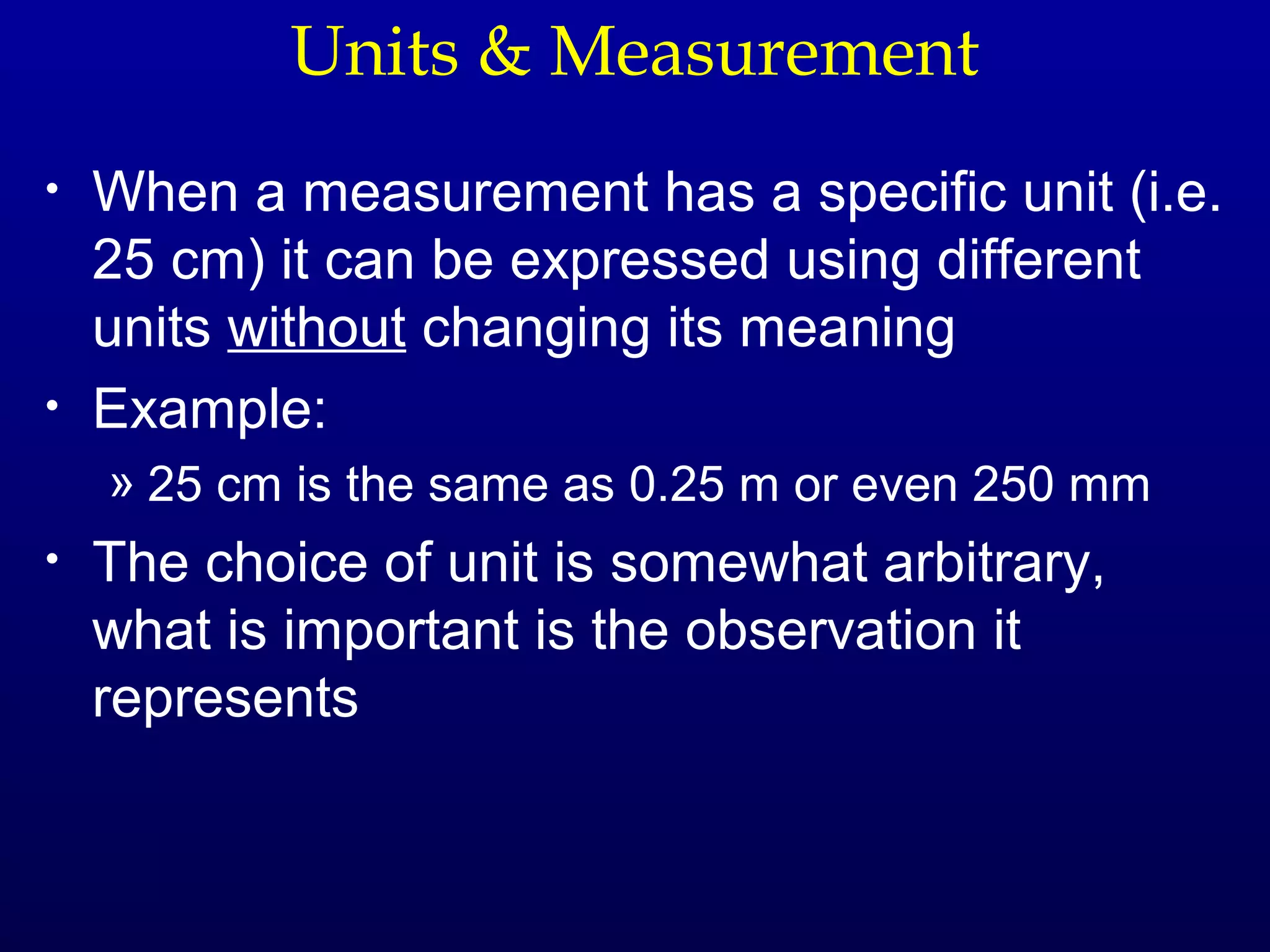 Units & Measurement
•   When a measurement has a specific unit (i.e.
    25 cm) it can be expressed using different
    units without changing its meaning
•   Example:
    » 25 cm is the same as 0.25 m or even 250 mm
•   The choice of unit is somewhat arbitrary,
    what is important is the observation it
    represents
 