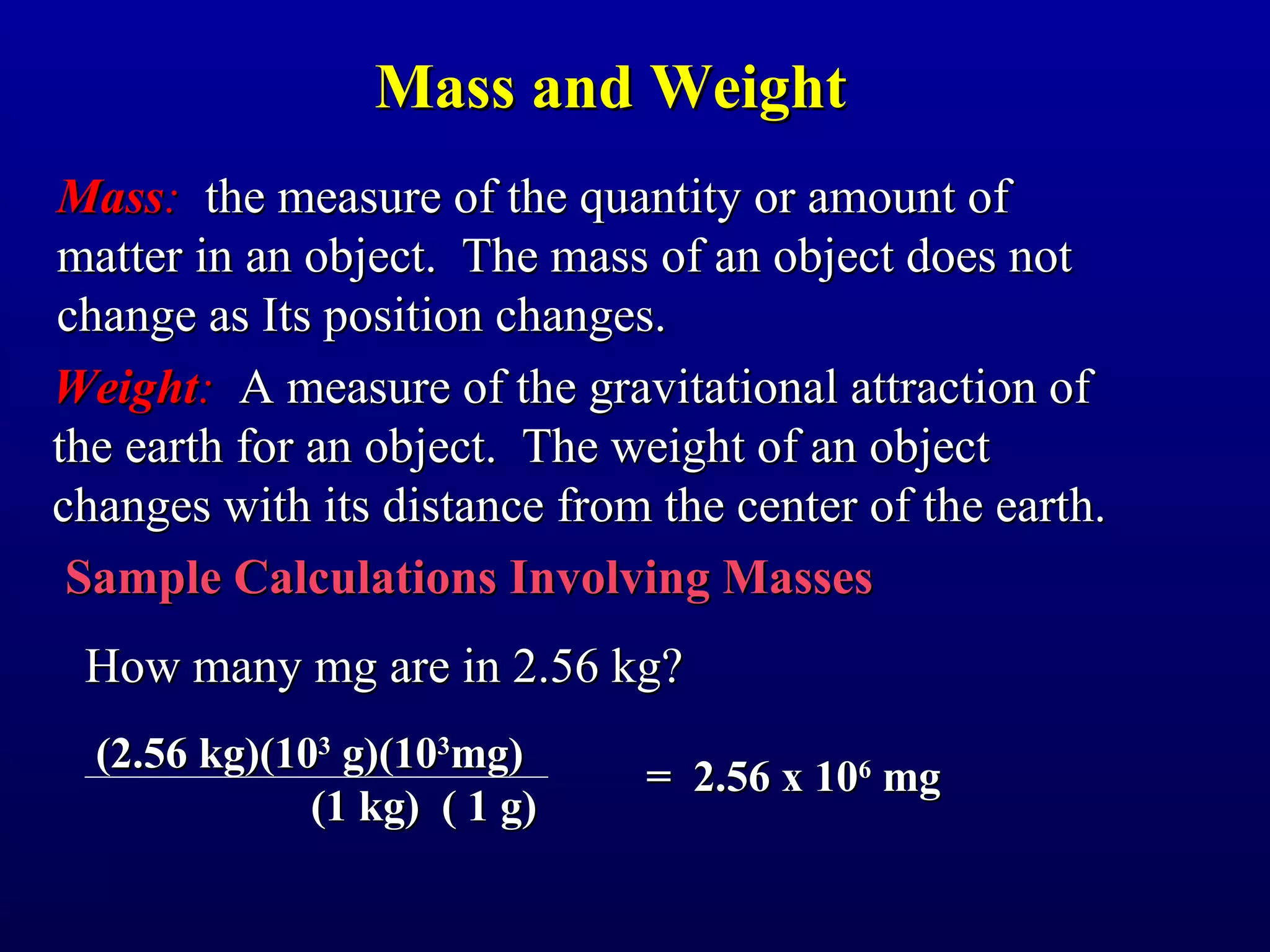 Mass and Weight
Mass: the measure of the quantity or amount of
matter in an object. The mass of an object does not
change as Its position changes.
Weight: A measure of the gravitational attraction of
the earth for an object. The weight of an object
changes with its distance from the center of the earth.
 Sample Calculations Involving Masses
 How many mg are in 2.56 kg?
  (2.56 kg)(103 g)(103mg)
                              = 2.56 x 106 mg
              (1 kg) ( 1 g)
 