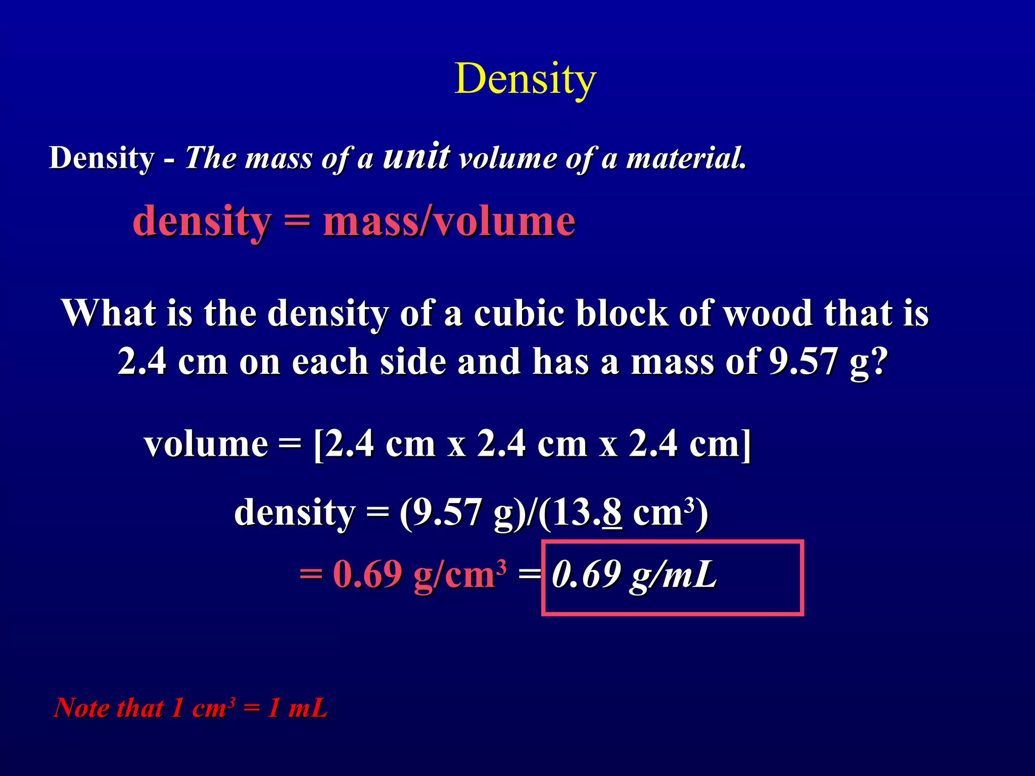 Density
Density - The mass of a unit volume of a material.

      density = mass/volume
What is the density of a cubic block of wood that is
  2.4 cm on each side and has a mass of 9.57 g?

       volume = [2.4 cm x 2.4 cm x 2.4 cm]
              density = (9.57 g)/(13.8 cm3)
                   = 0.69 g/cm3 = 0.69 g/mL


Note that 1 cm3 = 1 mL
 