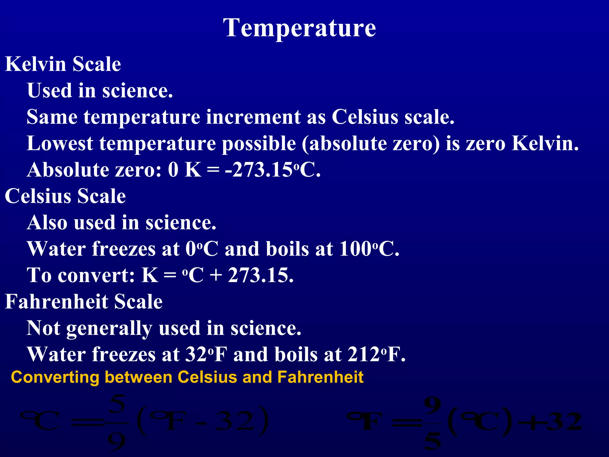 Temperature
Kelvin Scale
  Used in science.
  Same temperature increment as Celsius scale.
  Lowest temperature possible (absolute zero) is zero Kelvin.
  Absolute zero: 0 K = -273.15oC.
Celsius Scale
  Also used in science.
  Water freezes at 0oC and boils at 100oC.
  To convert: K = oC + 273.15.
Fahrenheit Scale
  Not generally used in science.
  Water freezes at 32oF and boils at 212oF.
Converting between Celsius and Fahrenheit
    5                                    9
 ° = (° - 32 )
  C    F                              ° = (° ) +32
                                       F    C
    9                                    5
 