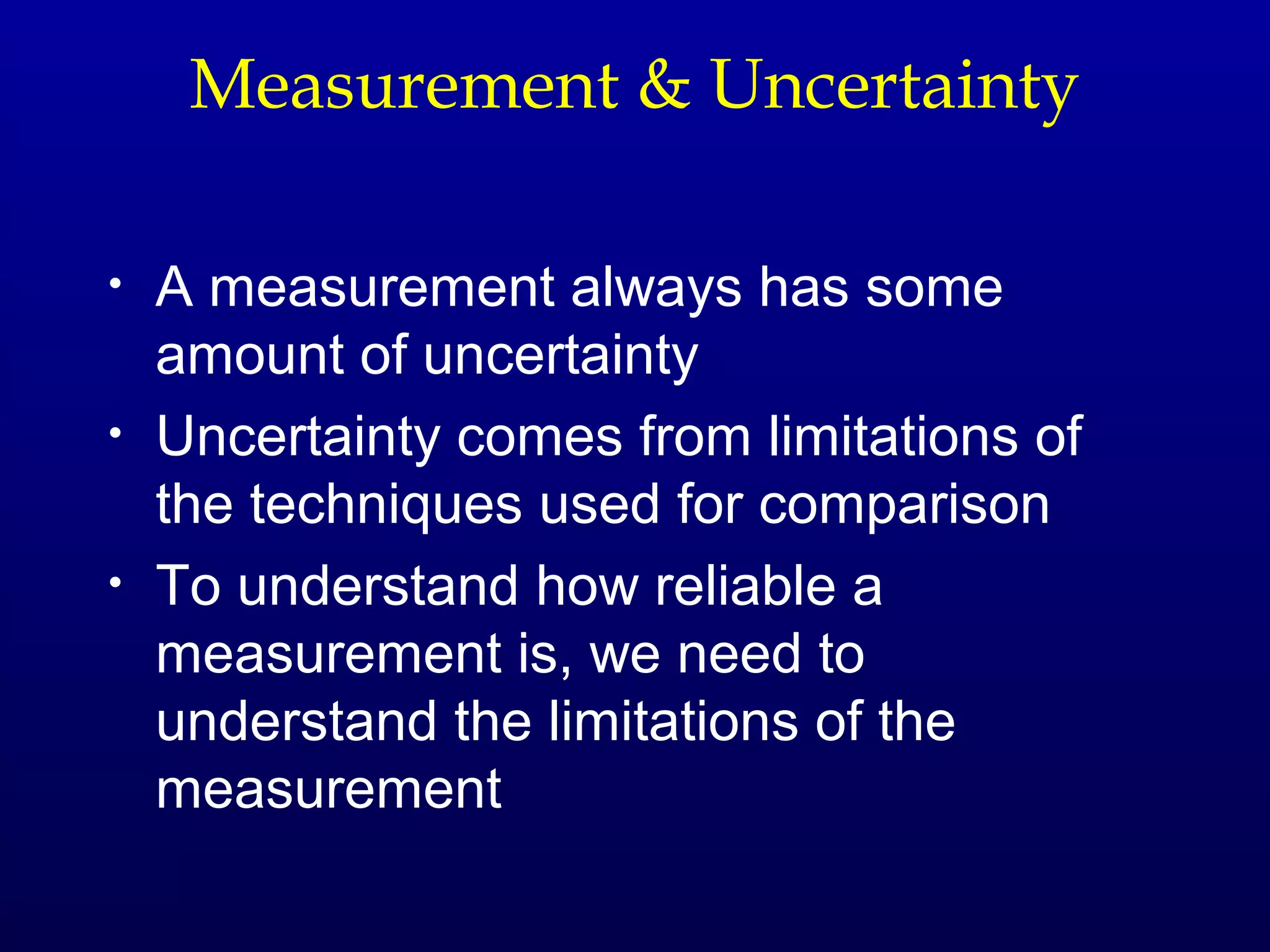 Measurement & Uncertainty

•   A measurement always has some
    amount of uncertainty
•   Uncertainty comes from limitations of
    the techniques used for comparison
•   To understand how reliable a
    measurement is, we need to
    understand the limitations of the
    measurement
 