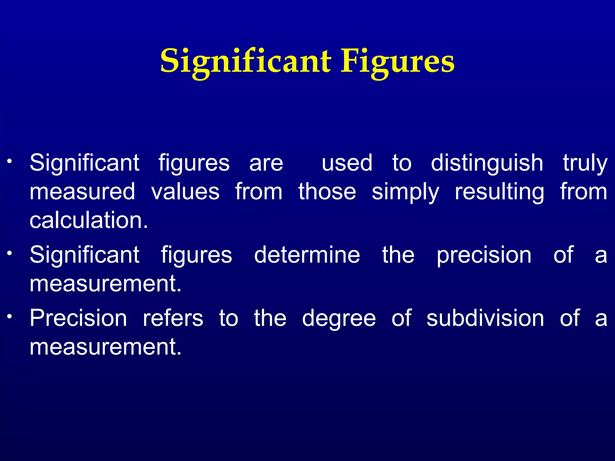 Significant Figures

•   Significant figures are   used to distinguish   truly
    measured values from those simply resulting     from
    calculation.
•   Significant figures determine the precision     of a
    measurement.
•   Precision refers to the degree of subdivision   of a
    measurement.
 