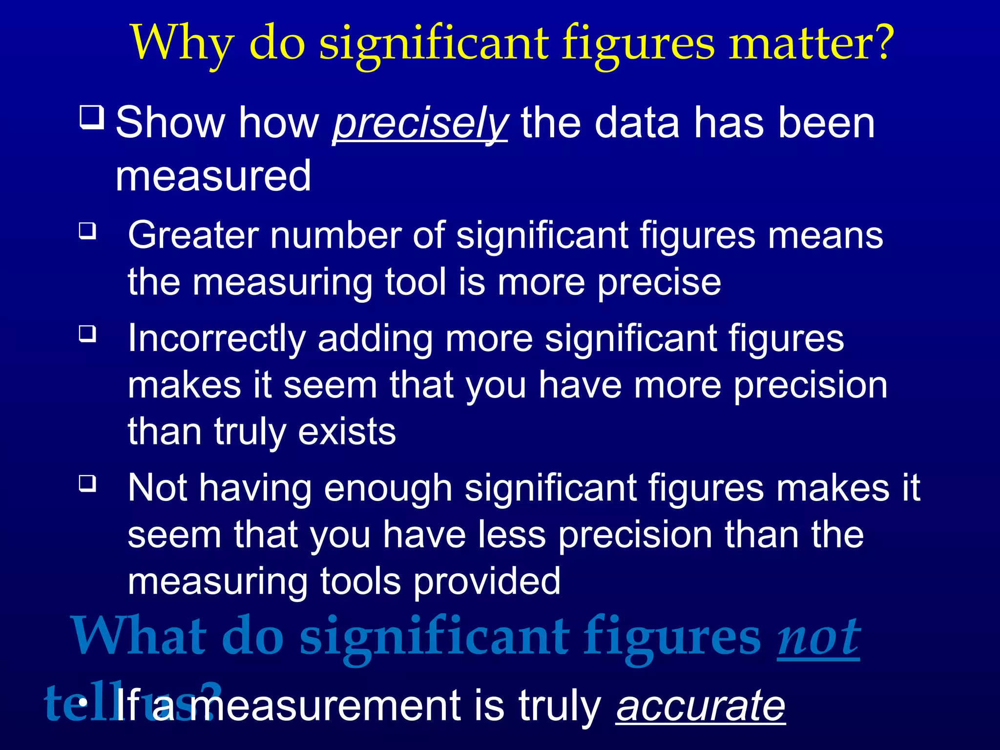 Why do significant figures matter?
  Show   how precisely the data has been
     measured
    Greater number of significant figures means
     the measuring tool is more precise
    Incorrectly adding more significant figures
     makes it seem that you have more precision
     than truly exists
    Not having enough significant figures makes it
     seem that you have less precision than the
     measuring tools provided
 What do significant figures not
tell us?
  • If a measurement is truly accurate
 