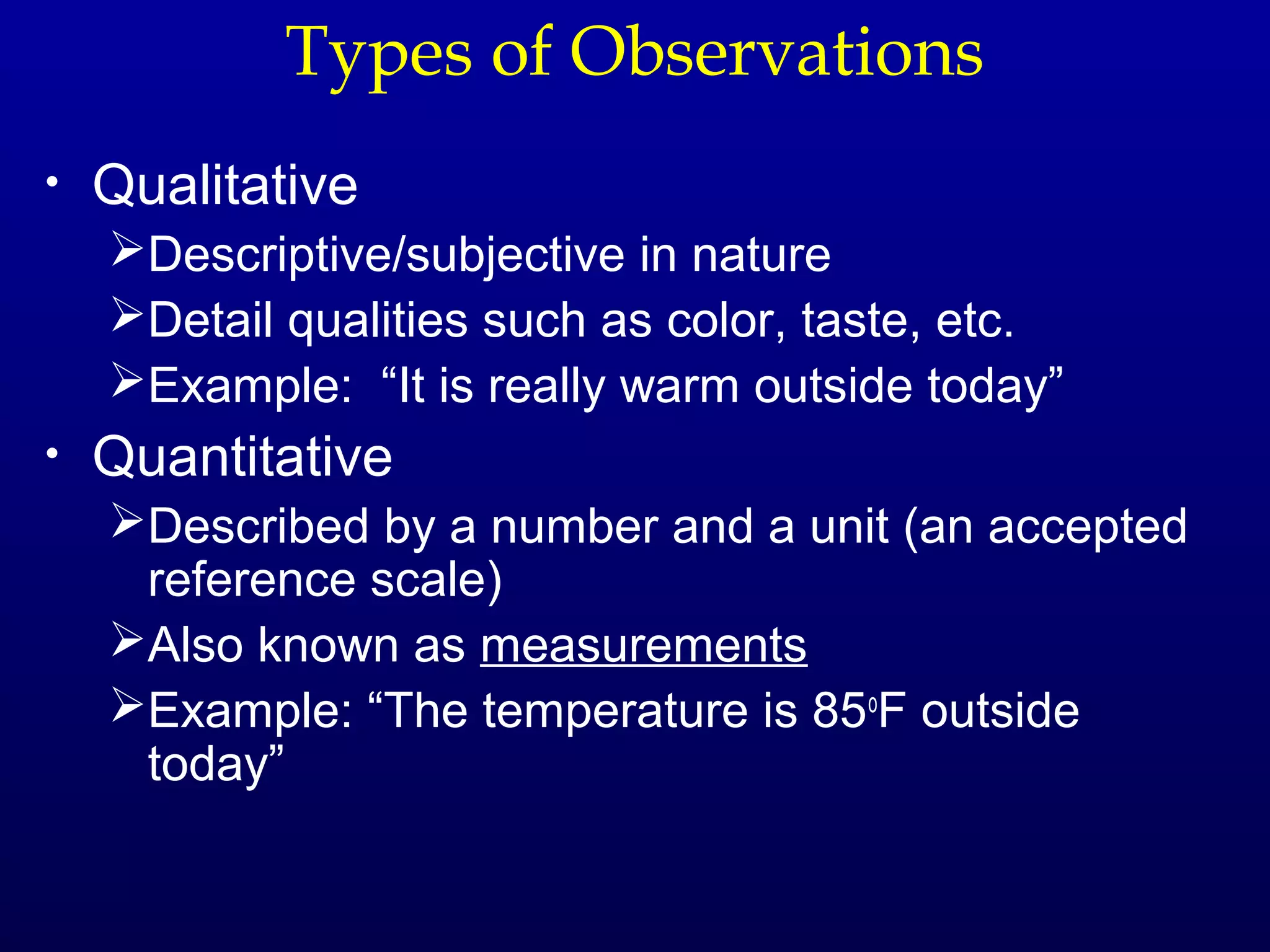 Types of Observations
•   Qualitative
    Descriptive/subjective in nature
    Detail qualities such as color, taste, etc.
    Example: “It is really warm outside today”
•   Quantitative
    Described by a number and a unit (an accepted
     reference scale)
    Also known as measurements
    Example: “The temperature is 85oF outside
     today”
 