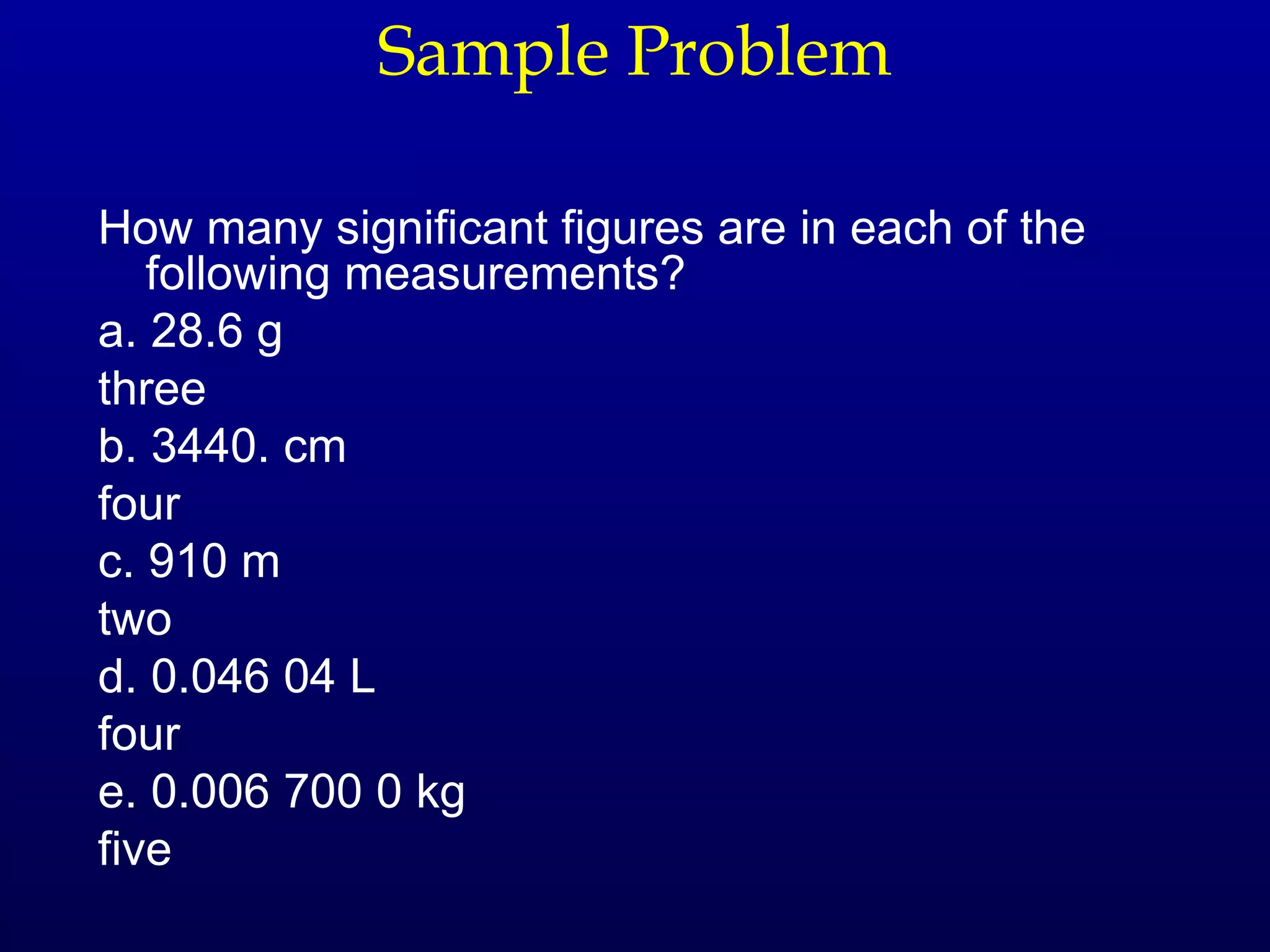 Sample Problem

How many significant figures are in each of the
   following measurements?
a. 28.6 g
three
b. 3440. cm
four
c. 910 m
two
d. 0.046 04 L
four
e. 0.006 700 0 kg
five
 