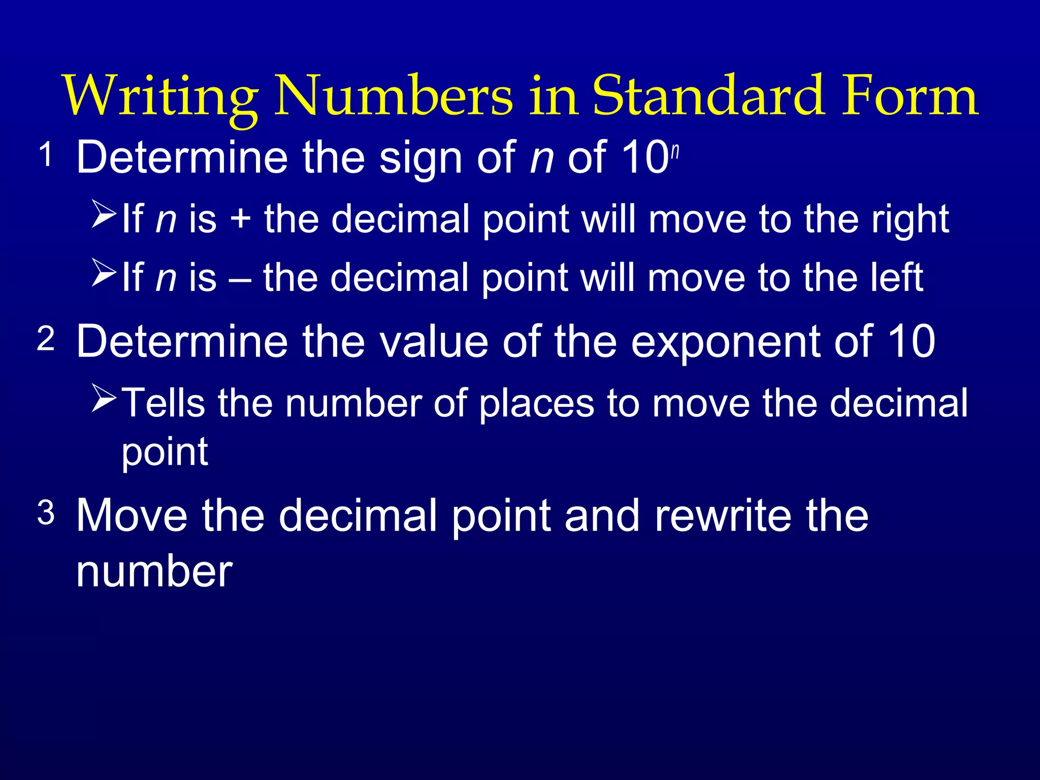 Writing Numbers in Standard Form
1   Determine the sign of n of 10n
    If n is + the decimal point will move to the right
    If n is – the decimal point will move to the left
2   Determine the value of the exponent of 10
    Tells the number of places to move the decimal
     point
3   Move the decimal point and rewrite the
    number
 