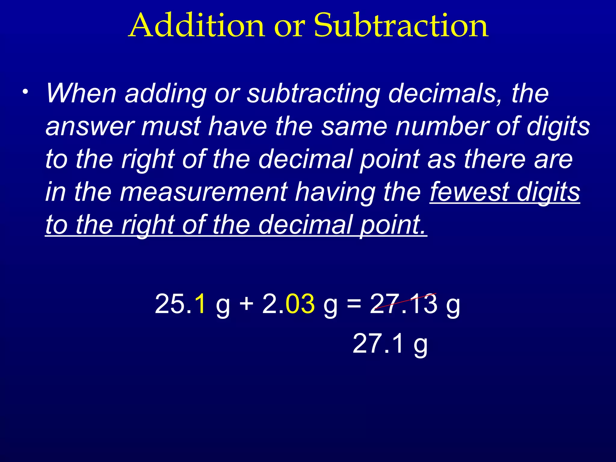 Addition or Subtraction
•   When adding or subtracting decimals, the
    answer must have the same number of digits
    to the right of the decimal point as there are
    in the measurement having the fewest digits
    to the right of the decimal point.

             25.1 g + 2.03 g = 27.13 g
                             27.1 g
 