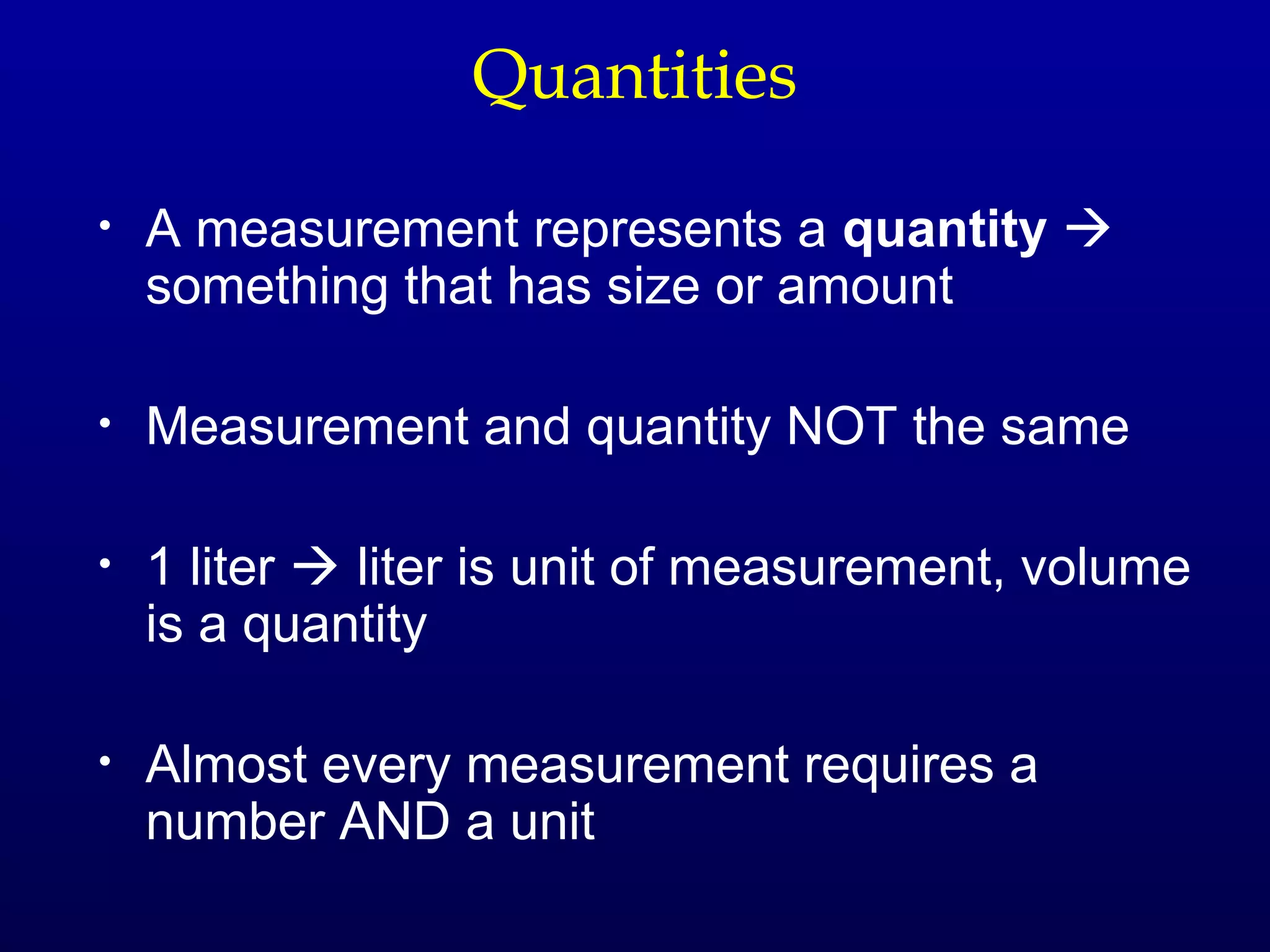 Quantities

•   A measurement represents a quantity 
    something that has size or amount

•   Measurement and quantity NOT the same

•   1 liter  liter is unit of measurement, volume
    is a quantity

•   Almost every measurement requires a
    number AND a unit
 
