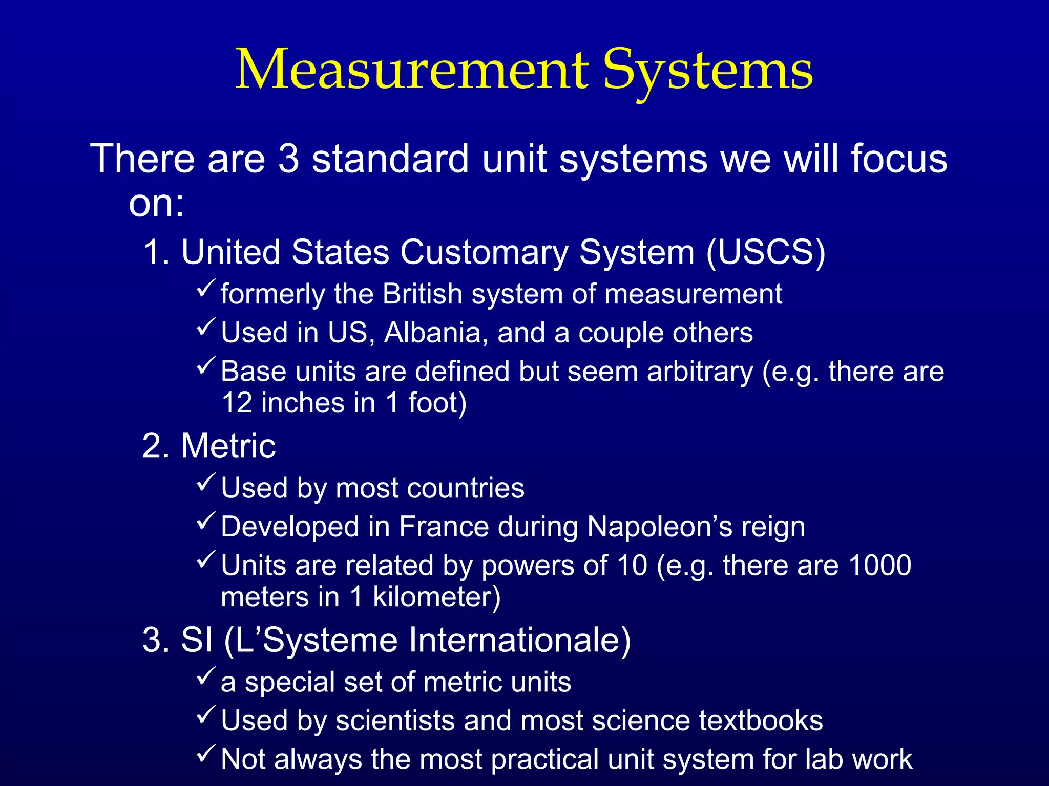 Measurement Systems
There are 3 standard unit systems we will focus
  on:
  1. United States Customary System (USCS)
      formerly the British system of measurement
      Used in US, Albania, and a couple others
      Base units are defined but seem arbitrary (e.g. there are
       12 inches in 1 foot)
  2. Metric
      Used by most countries
      Developed in France during Napoleon’s reign
      Units are related by powers of 10 (e.g. there are 1000
       meters in 1 kilometer)
  3. SI (L’Systeme Internationale)
      a special set of metric units
      Used by scientists and most science textbooks
      Not always the most practical unit system for lab work
 