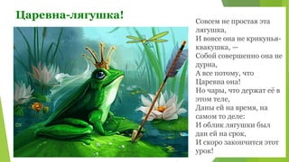 Царевна-лягушка! Совсем не простая эта
лягушка,
И вовсе она не крикунья-
квакушка, —
Собой совершенно она не
дурна,
А все потому, что
Царевна она!
Но чары, что держат её в
этом теле,
Даны ей на время, на
самом то деле:
И облик лягушки был
дан ей на срок,
И скоро закончится этот
урок!
 