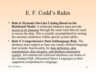 CSC 240 (Blum) 13
E. F. Codd’s Rules
• Rule 4: Dynamic On-Line Catalog Based on the
Relational Model. A relational database must provide
access to its structure through the same tools that are used
to access the data. This is usually accomplished by storing
the structure definition within special system tables.
• Rule 5: Comprehensive Data Sublanguage Rule. The
database must support at least one clearly defined language
that includes functionality for data definition, data
manipulation, data integrity, and database transaction
control. All commercial relational databases use forms of
the standard SQL (Structured Query Language) as their
supported comprehensive language.
 