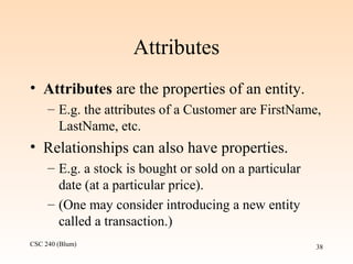 CSC 240 (Blum) 38
Attributes
• Attributes are the properties of an entity.
– E.g. the attributes of a Customer are FirstName,
LastName, etc.
• Relationships can also have properties.
– E.g. a stock is bought or sold on a particular
date (at a particular price).
– (One may consider introducing a new entity
called a transaction.)
 