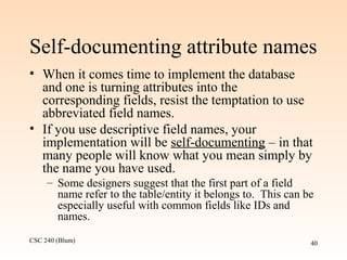 CSC 240 (Blum) 40
Self-documenting attribute names
• When it comes time to implement the database
and one is turning attributes into the
corresponding fields, resist the temptation to use
abbreviated field names.
• If you use descriptive field names, your
implementation will be self-documenting – in that
many people will know what you mean simply by
the name you have used.
– Some designers suggest that the first part of a field
name refer to the table/entity it belongs to. This can be
especially useful with common fields like IDs and
names.
 
