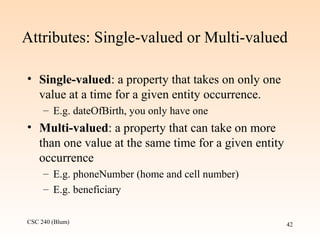 CSC 240 (Blum) 42
Attributes: Single-valued or Multi-valued
• Single-valued: a property that takes on only one
value at a time for a given entity occurrence.
– E.g. dateOfBirth, you only have one
• Multi-valued: a property that can take on more
than one value at the same time for a given entity
occurrence
– E.g. phoneNumber (home and cell number)
– E.g. beneficiary
 