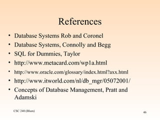 CSC 240 (Blum) 46
References
• Database Systems Rob and Coronel
• Database Systems, Connolly and Begg
• SQL for Dummies, Taylor
• http://www.metacard.com/wp1a.html
• http://www.oracle.com/glossary/index.html?axx.html
• http://www.itworld.com/nl/db_mgr/05072001/
• Concepts of Database Management, Pratt and
Adamski
 