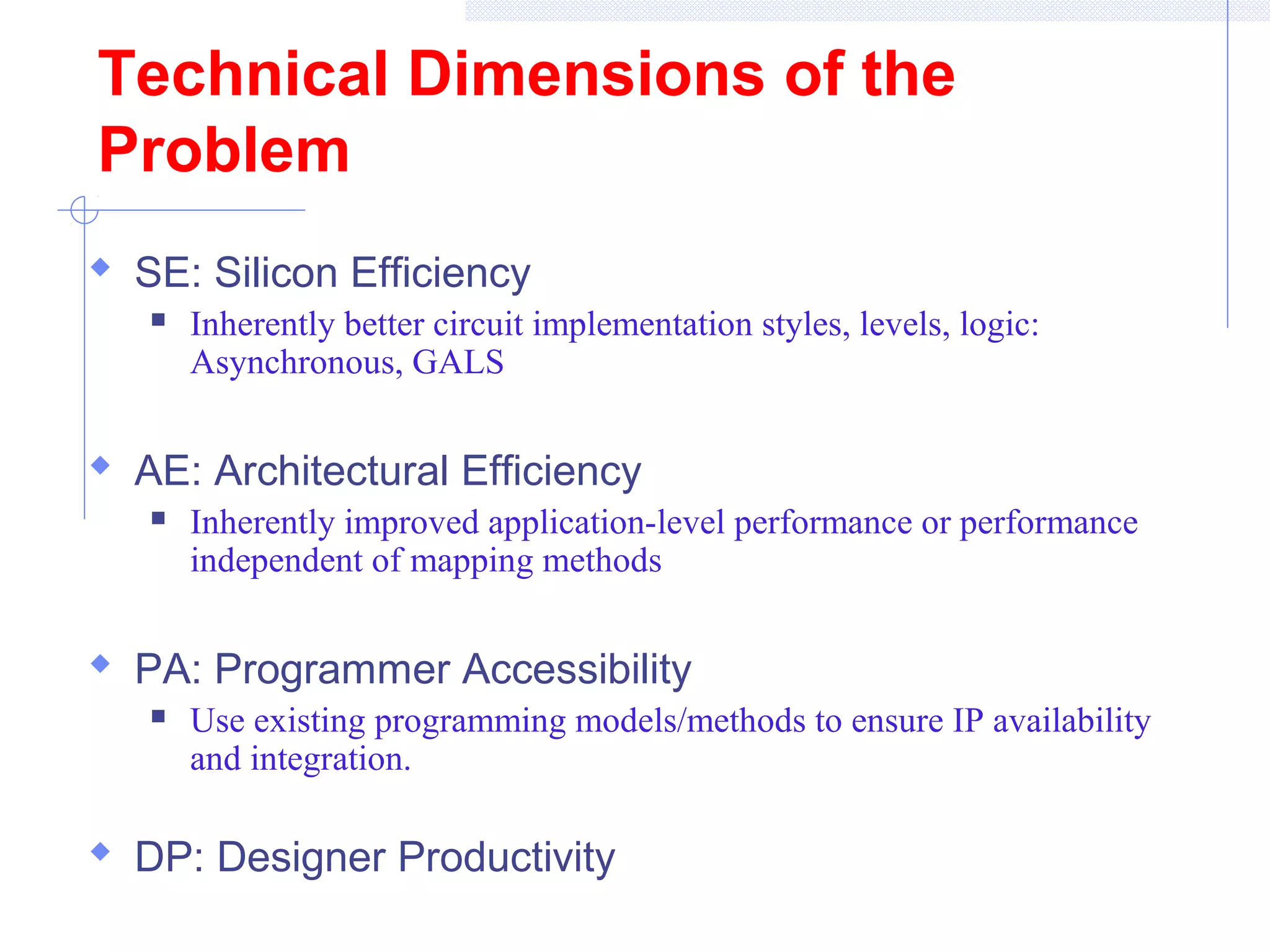 Technical Dimensions of the
Problem
 SE: Silicon Efficiency
 Inherently better circuit implementation styles, levels, logic:
Asynchronous, GALS
 AE: Architectural Efficiency
 Inherently improved application-level performance or performance
independent of mapping methods
 PA: Programmer Accessibility
 Use existing programming models/methods to ensure IP availability
and integration.
 DP: Designer Productivity
 