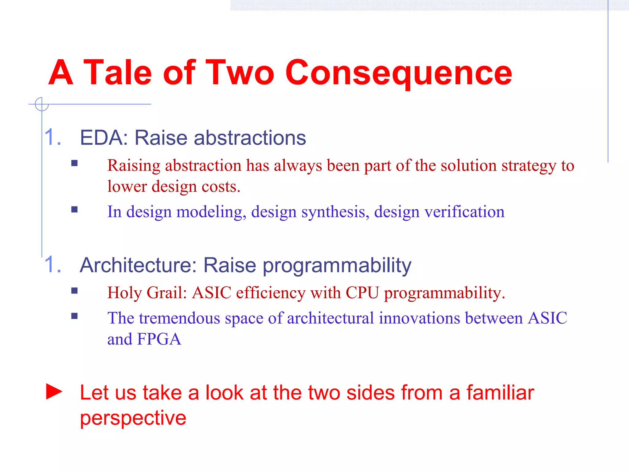 A Tale of Two Consequence
1. EDA: Raise abstractions
 Raising abstraction has always been part of the solution strategy to
lower design costs.
 In design modeling, design synthesis, design verification
1. Architecture: Raise programmability
 Holy Grail: ASIC efficiency with CPU programmability.
 The tremendous space of architectural innovations between ASIC
and FPGA
► Let us take a look at the two sides from a familiar
perspective
 