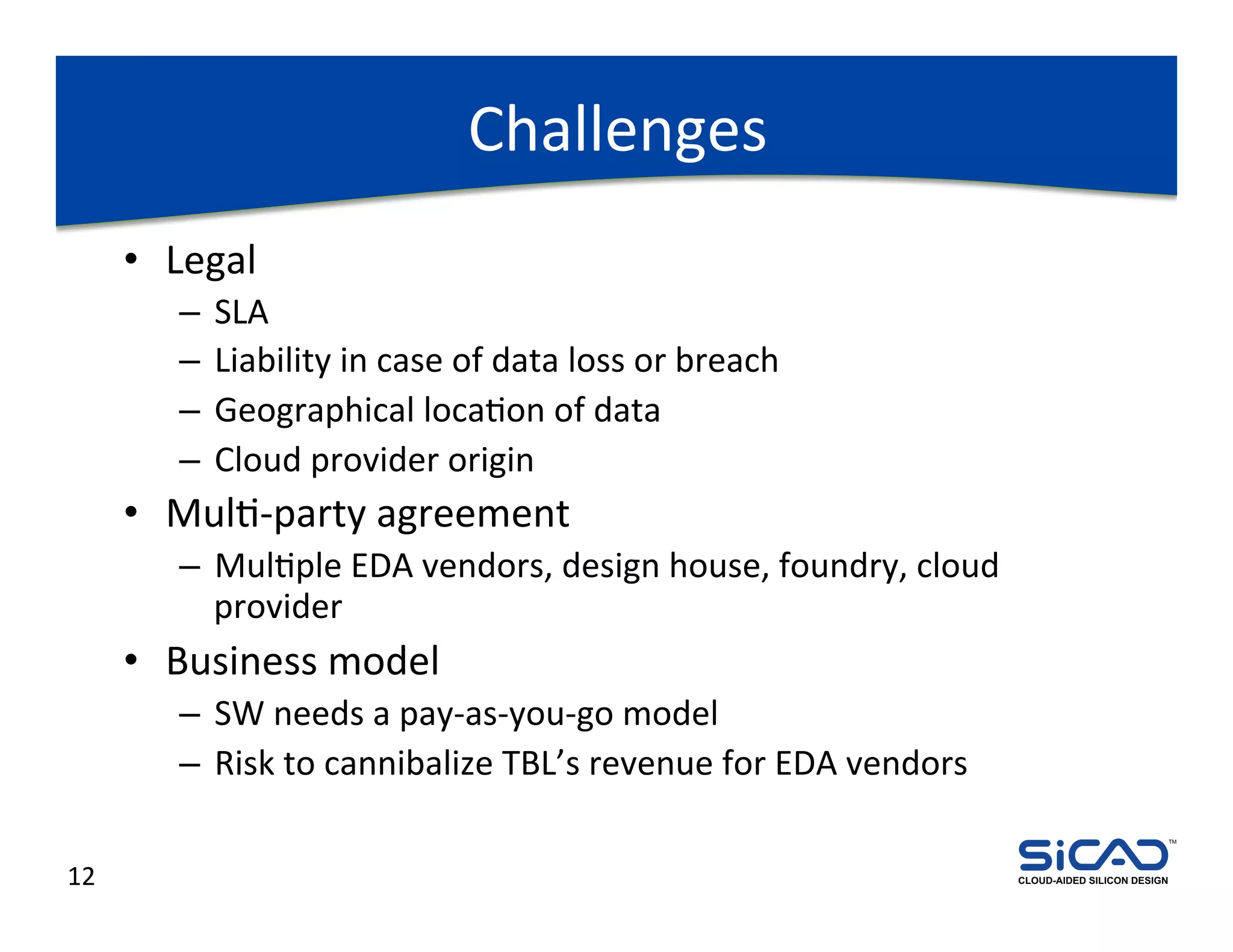 Challenges	
  
         •  Legal	
  
             –  SLA	
  
             –  Liability	
  in	
  case	
  of	
  data	
  loss	
  or	
  breach	
  
             –  Geographical	
  locaDon	
  of	
  data	
  
             –  Cloud	
  provider	
  origin	
  
         •  MulD-­‐party	
  agreement	
  
             –  MulDple	
  EDA	
  vendors,	
  design	
  house,	
  foundry,	
  cloud	
  
                provider	
  
         •  Business	
  model	
  
             –  SW	
  needs	
  a	
  pay-­‐as-­‐you-­‐go	
  model	
  
             –  Risk	
  to	
  cannibalize	
  TBL’s	
  revenue	
  for	
  EDA	
  vendors	
  
                                                                                                                          TM




12	
                                                                                         CLOUD-AIDED SILICON DESIGN
 